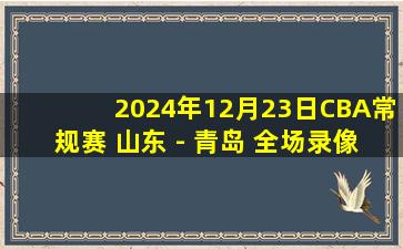 2024年12月23日CBA常规赛 山东 - 青岛 全场录像